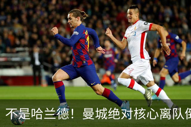 不是哈兰德！曼城绝对核心离队倒计时！蓝月王朝或彻底崩塌