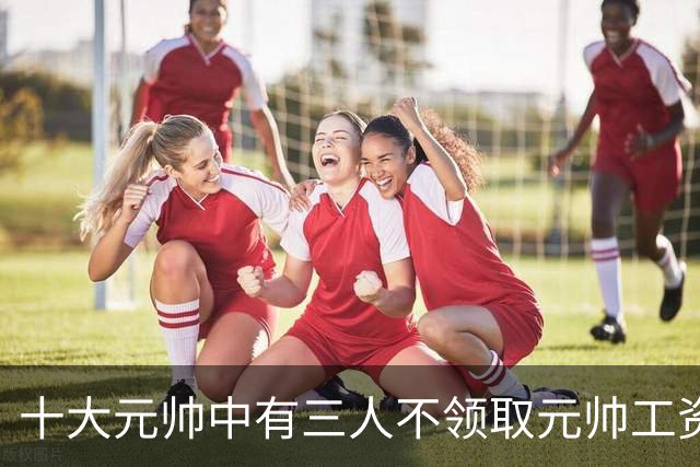 十大元帅中有三人不领取元帅工资，究竟是什么原因造成的？
