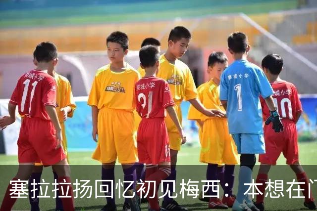 塞拉拉扬回忆初见梅西：本想在门口合影，没想到聊了近两小时