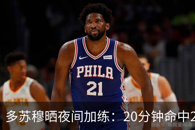 多苏穆晒夜间加练：20分钟命中250记三分 想夺冠就得晚上回来训练