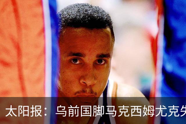 太阳报：乌前国脚马克西姆尤克失踪20个月后阵亡