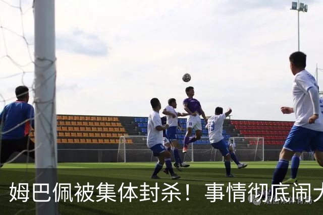 姆巴佩被集体封杀！事情彻底闹大