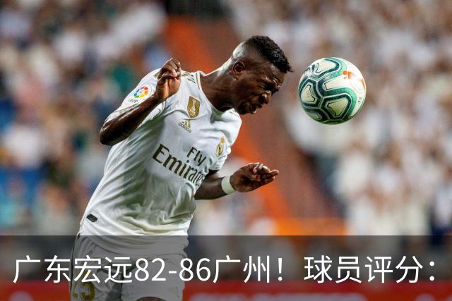 广东宏远82-86广州！球员评分：2人满分，4人良好，1人不合格