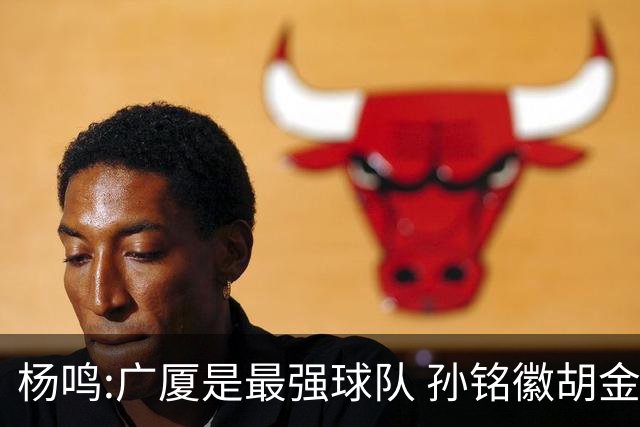 杨鸣:广厦是最强球队 孙铭徽胡金秋同位置顶级