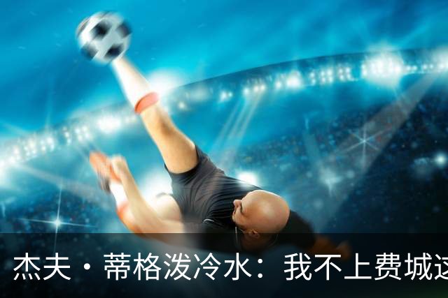 杰夫·蒂格泼冷水：我不上费城这趟车，他们全是单打手