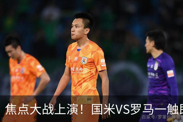 焦点大战上演！国米VS罗马一触即发，蓝黑军三大将缺席困扰齐沃
