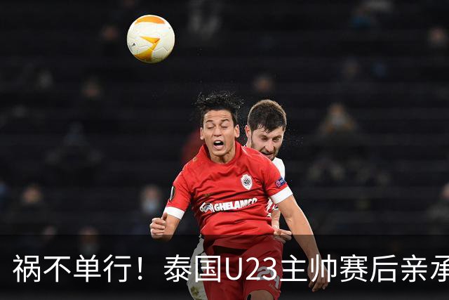 祸不单行！泰国U23主帅赛后亲承自家遭遇洪水，所幸家人已撤离
