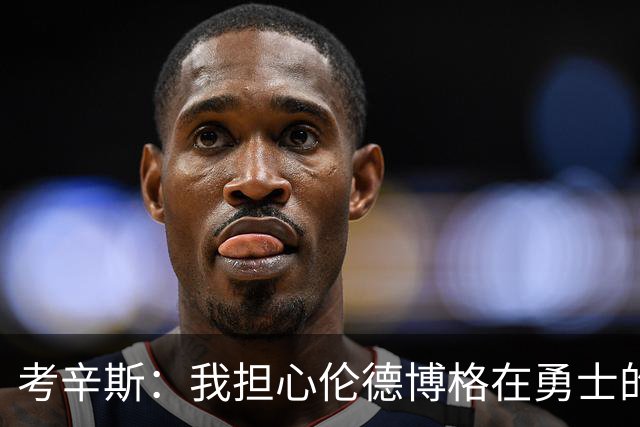 考辛斯：我担心伦德博格在勇士的前景，看看他们的历史