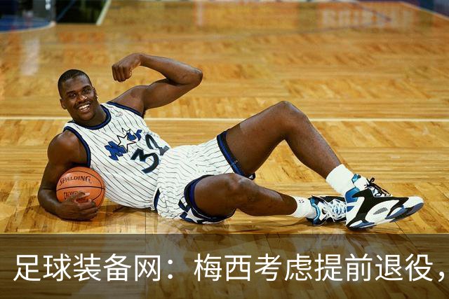 足球装备网：梅西考虑提前退役，或于2028年前结束职业生涯