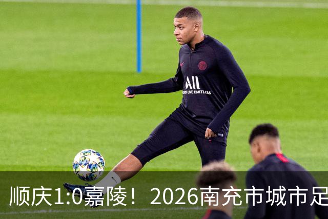 顺庆1:0嘉陵！2026南充市城市足球联赛揭幕战热血开赛