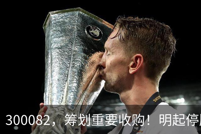300082，筹划重要收购！明起停牌