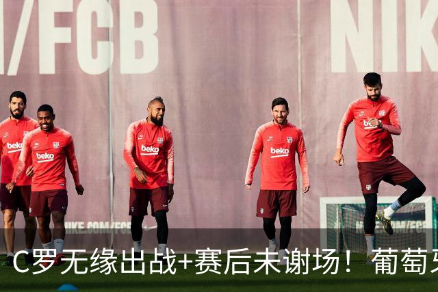 C罗无缘出战+赛后未谢场！葡萄牙主帅：我得和他聊聊