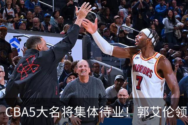 CBA5大名将集体待业！郭艾伦领衔，有人宁拒高薪也不降级